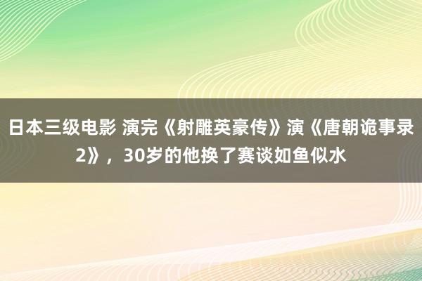 日本三级电影 演完《射雕英豪传》演《唐朝诡事录2》，30岁的他换了赛谈如鱼似水