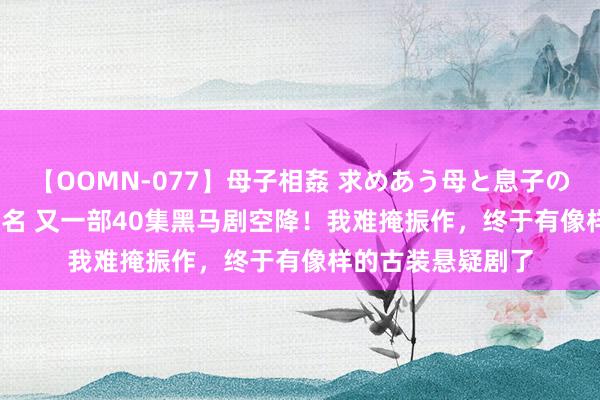 【OOMN-077】母子相姦 求めあう母と息子のムスコ 4時間 25名 又一部40集黑马剧空降！我难掩振作，终于有像样的古装悬疑剧了