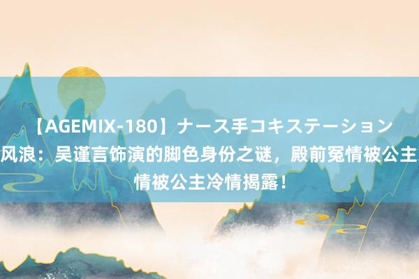 【AGEMIX-180】ナース手コキステーション 揭秘宫廷风浪：吴谨言饰演的脚色身份之谜，殿前冤情被公主冷情揭露！