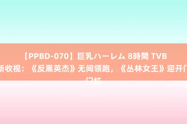 【PPBD-070】巨乳ハーレム 8時間 TVB最新收视：《反黑英杰》无间领跑，《丛林女王》迎开门红