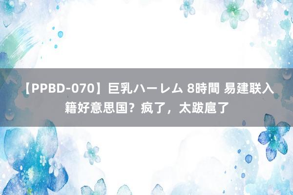 【PPBD-070】巨乳ハーレム 8時間 易建联入籍好意思国？疯了，太跋扈了