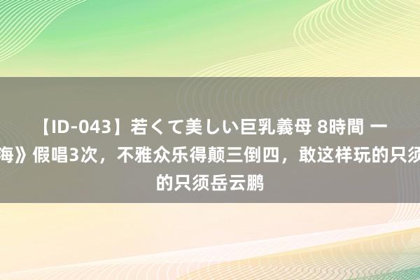 【ID-043】若くて美しい巨乳義母 8時間 一首《大海》假唱3次，不雅众乐得颠三倒四，敢这样玩的只须岳云鹏