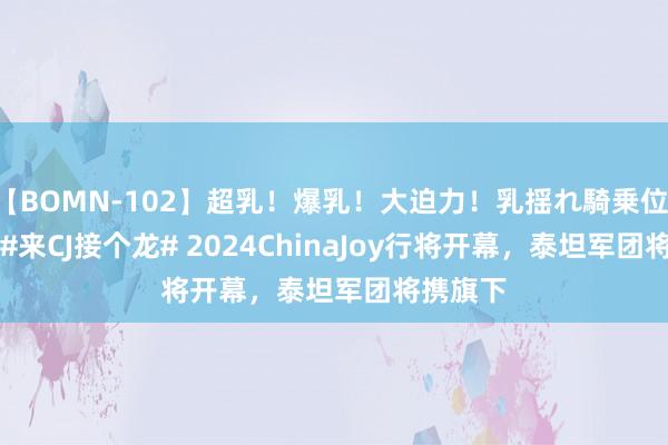 【BOMN-102】超乳！爆乳！大迫力！乳揺れ騎乗位 100名 #来CJ接个龙# 2024ChinaJoy行将开幕，泰坦军团将携旗下