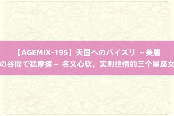 【AGEMIX-195】天国へのパイズリ ～美麗の谷間で猛摩擦～ 名义心软，实则绝情的三个星座女