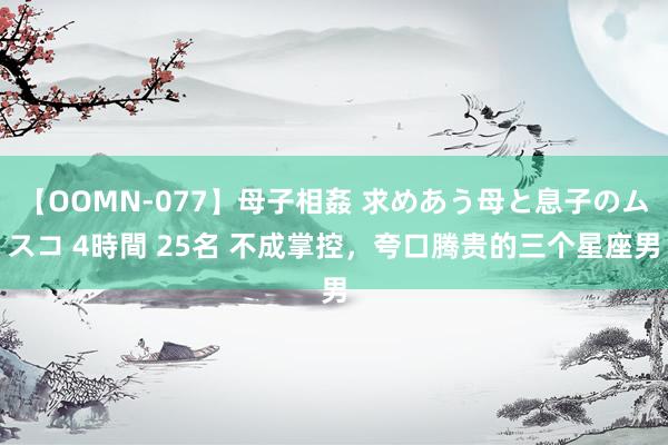 【OOMN-077】母子相姦 求めあう母と息子のムスコ 4時間 25名 不成掌控，夸口腾贵的三个星座男