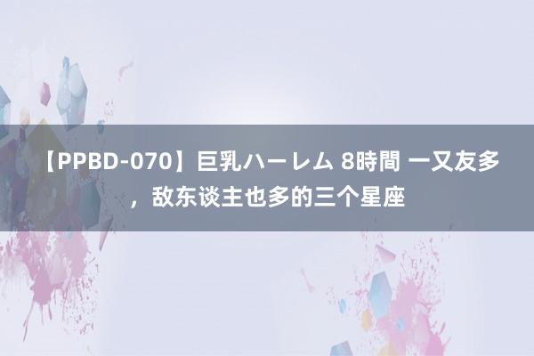 【PPBD-070】巨乳ハーレム 8時間 一又友多，敌东谈主也多的三个星座