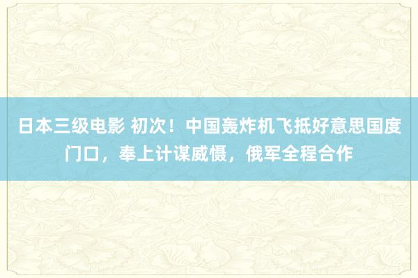 日本三级电影 初次！中国轰炸机飞抵好意思国度门口，奉上计谋威慑，俄军全程合作