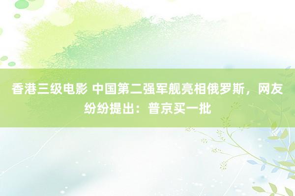 香港三级电影 中国第二强军舰亮相俄罗斯，网友纷纷提出：普京买一批