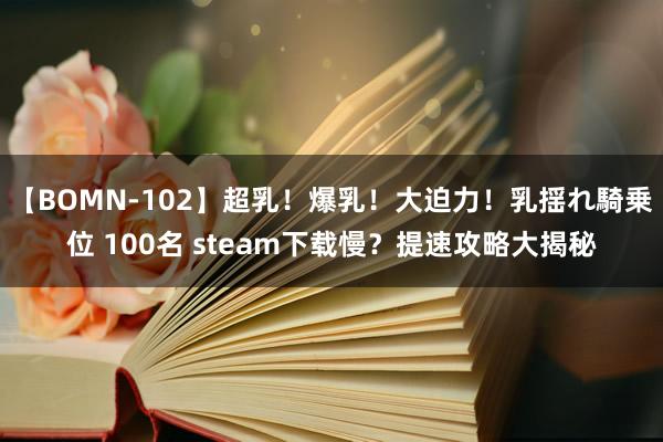 【BOMN-102】超乳！爆乳！大迫力！乳揺れ騎乗位 100名 steam下载慢？提速攻略大揭秘