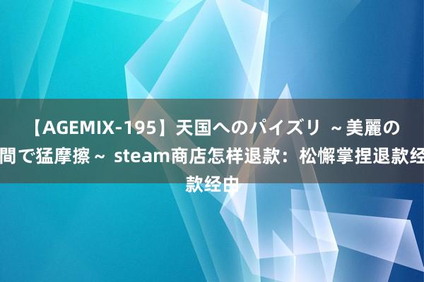 【AGEMIX-195】天国へのパイズリ ～美麗の谷間で猛摩擦～ steam商店怎样退款：松懈掌捏退款经由