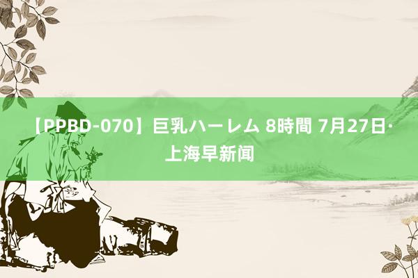 【PPBD-070】巨乳ハーレム 8時間 7月27日·上海早新闻