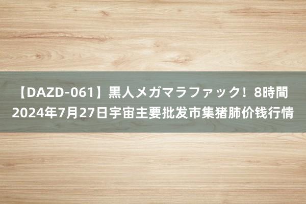 【DAZD-061】黒人メガマラファック！8時間 2024年7月27日宇宙主要批发市集猪肺价钱行情