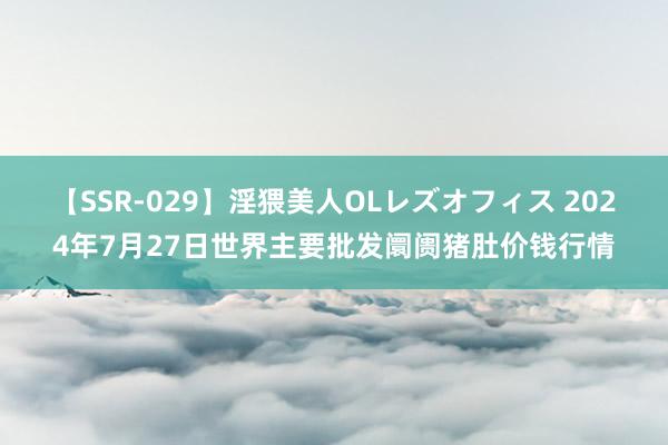 【SSR-029】淫猥美人OLレズオフィス 2024年7月27日世界主要批发阛阓猪肚价钱行情