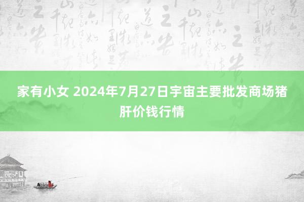 家有小女 2024年7月27日宇宙主要批发商场猪肝价钱行情