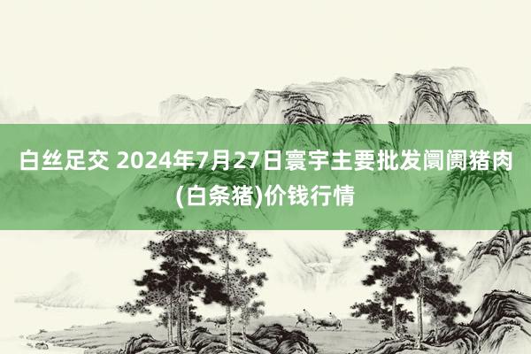 白丝足交 2024年7月27日寰宇主要批发阛阓猪肉(白条猪)价钱行情