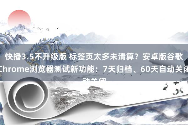 快播3.5不升级版 标签页太多未清算？安卓版谷歌Chrome浏览器测试新功能：7天归档、60天自动关闭