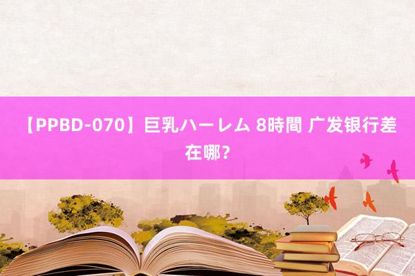 【PPBD-070】巨乳ハーレム 8時間 广发银行差在哪？