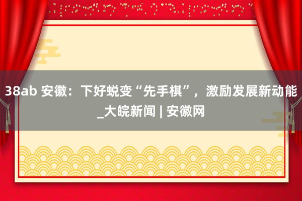 38ab 安徽：下好蜕变“先手棋”，激励发展新动能_大皖新闻 | 安徽网