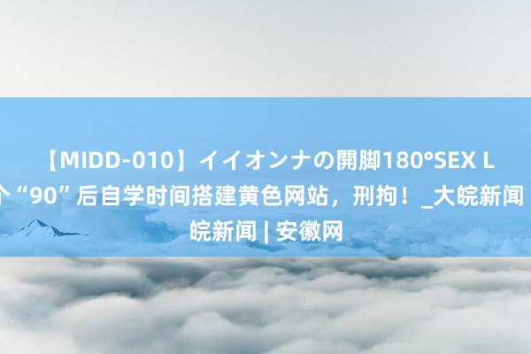 【MIDD-010】イイオンナの開脚180°SEX LISA 三个“90”后自学时间搭建黄色网站，刑拘！_大皖新闻 | 安徽网