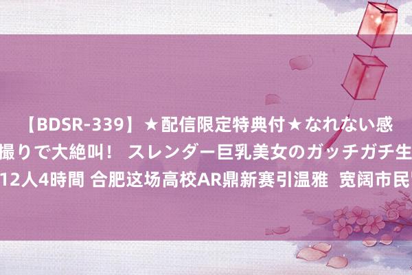 【BDSR-339】★配信限定特典付★なれない感じの新人ちゃんが初ハメ撮りで大絶叫！ スレンダー巨乳美女のガッチガチ生本番。12人4時間 合肥这场高校AR鼎新赛引温雅  宽阔市民冒雨到场体验_大皖新闻 | 安徽网