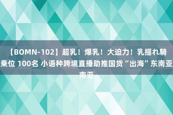 【BOMN-102】超乳！爆乳！大迫力！乳揺れ騎乗位 100名 小语种跨境直播助推国货“出海”东南亚