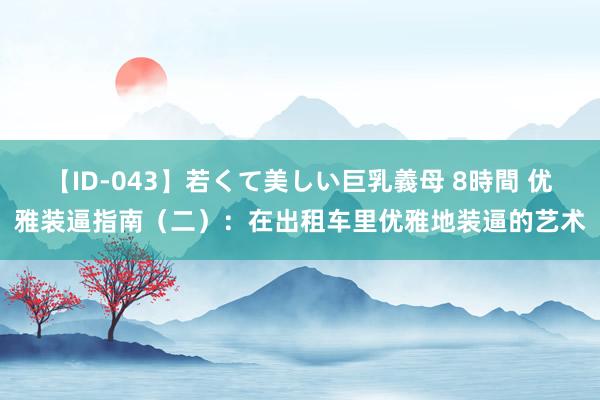 【ID-043】若くて美しい巨乳義母 8時間 优雅装逼指南（二）：在出租车里优雅地装逼的艺术