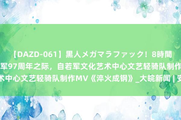 【DAZD-061】黒人メガマラファック！8時間 中国东说念主民自若军建军97周年之际，自若军文化艺术中心文艺轻骑队制作MV《淬火成钢》_大皖新闻 | 安徽网