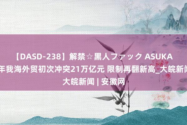 【DASD-238】解禁☆黒人ファック ASUKA 本年上半年我海外贸初次冲突21万亿元 限制再翻新高_大皖新闻 | 安徽网