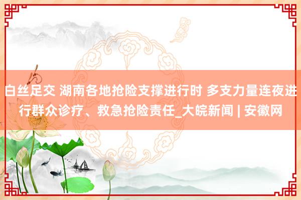 白丝足交 湖南各地抢险支撑进行时 多支力量连夜进行群众诊疗、救急抢险责任_大皖新闻 | 安徽网