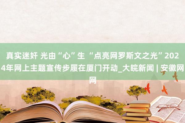 真实迷奸 光由“心”生 “点亮网罗斯文之光”2024年网上主题宣传步履在厦门开动_大皖新闻 | 安徽网