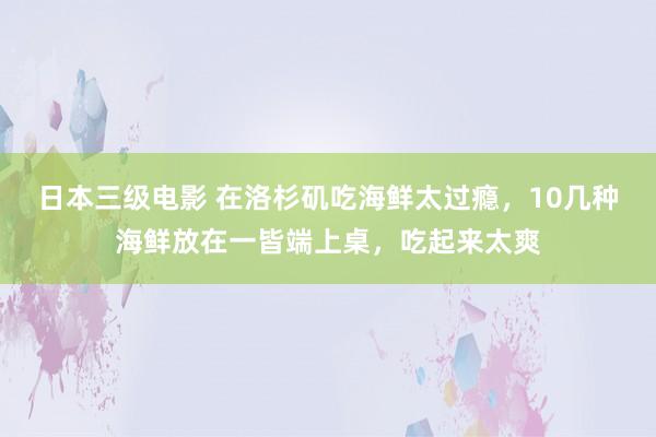 日本三级电影 在洛杉矶吃海鲜太过瘾，10几种海鲜放在一皆端上桌，吃起来太爽