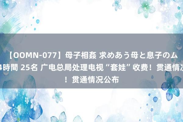 【OOMN-077】母子相姦 求めあう母と息子のムスコ 4時間 25名 广电总局处理电视“套娃”收费！贯通情况公布