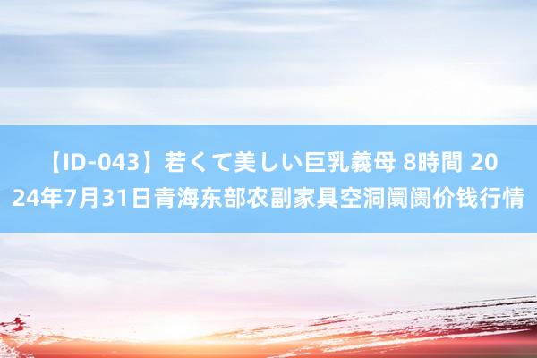 【ID-043】若くて美しい巨乳義母 8時間 2024年7月31日青海东部农副家具空洞阛阓价钱行情