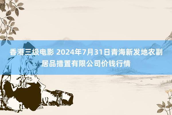 香港三级电影 2024年7月31日青海新发地农副居品措置有限公司价钱行情