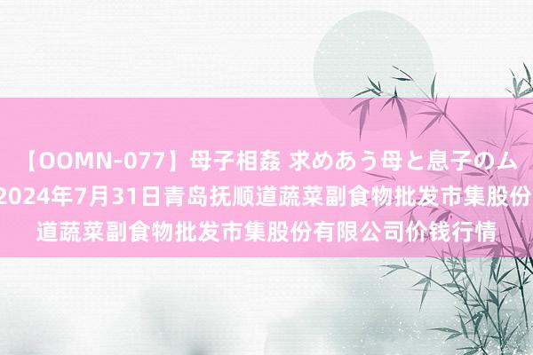 【OOMN-077】母子相姦 求めあう母と息子のムスコ 4時間 25名 2024年7月31日青岛抚顺道蔬菜副食物批发市集股份有限公司价钱行情