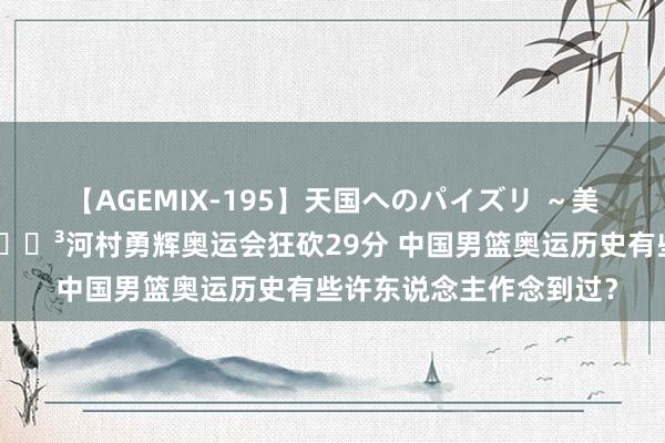 【AGEMIX-195】天国へのパイズリ ～美麗の谷間で猛摩擦～ ?河村勇辉奥运会狂砍29分 中国男篮奥运历史有些许东说念主作念到过？