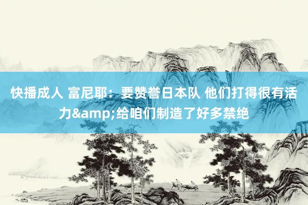 快播成人 富尼耶：要赞誉日本队 他们打得很有活力&给咱们制造了好多禁绝