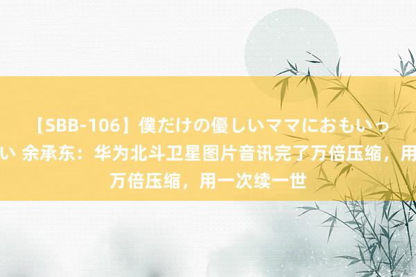 【SBB-106】僕だけの優しいママにおもいっきり甘えたい 余承东：华为北斗卫星图片音讯完了万倍压缩，用一次续一世