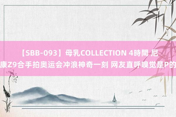 【SBB-093】母乳COLLECTION 4時間 尼康Z9合手拍奥运会冲浪神奇一刻 网友直呼嗅觉是P的