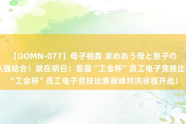 【OOMN-077】母子相姦 求めあう母と息子のムスコ 4時間 25名 八强结合！就在明日！首届“工会杯”员工电子竞技比赛巅峰对决珍视开战！