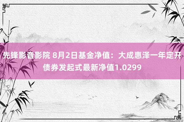 先锋影音影院 8月2日基金净值：大成惠泽一年定开债券发起式最新净值1.0299