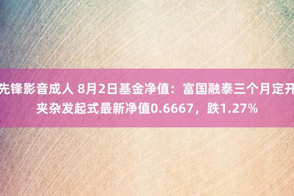 先锋影音成人 8月2日基金净值：富国融泰三个月定开夹杂发起式最新净值0.6667，跌1.27%