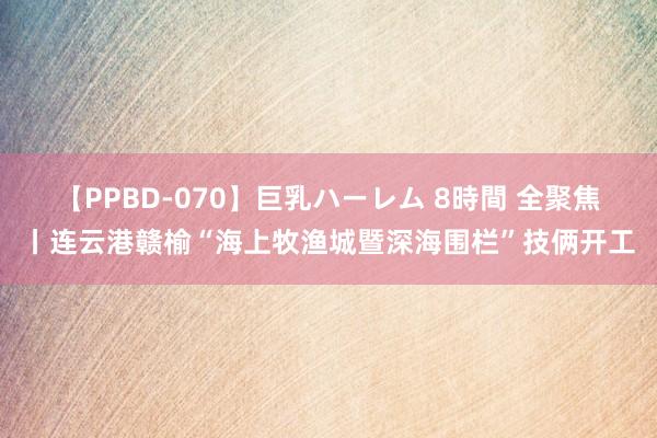 【PPBD-070】巨乳ハーレム 8時間 全聚焦丨连云港赣榆“海上牧渔城暨深海围栏”技俩开工