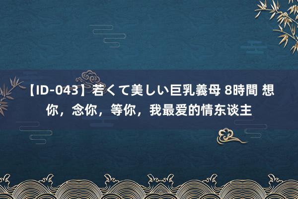 【ID-043】若くて美しい巨乳義母 8時間 想你，念你，等你，我最爱的情东谈主