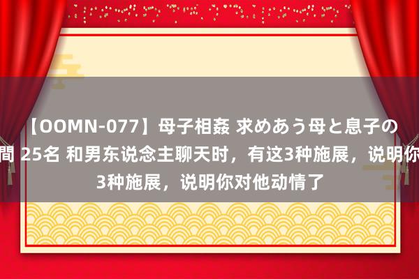 【OOMN-077】母子相姦 求めあう母と息子のムスコ 4時間 25名 和男东说念主聊天时，有这3种施展，说明你对他动情了