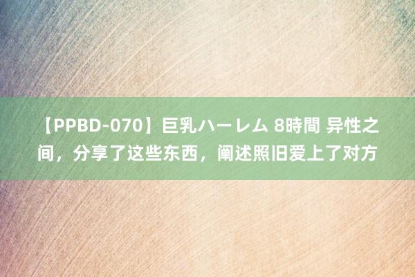 【PPBD-070】巨乳ハーレム 8時間 异性之间，分享了这些东西，阐述照旧爱上了对方