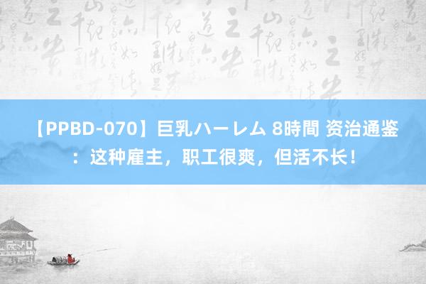 【PPBD-070】巨乳ハーレム 8時間 资治通鉴：这种雇主，职工很爽，但活不长！