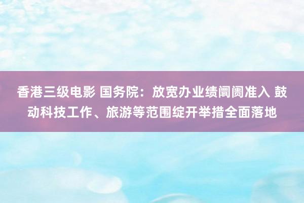 香港三级电影 国务院：放宽办业绩阛阓准入 鼓动科技工作、旅游等范围绽开举措全面落地