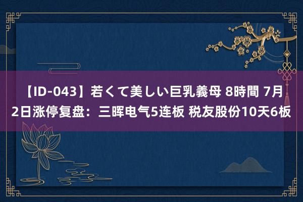 【ID-043】若くて美しい巨乳義母 8時間 7月2日涨停复盘：三晖电气5连板 税友股份10天6板