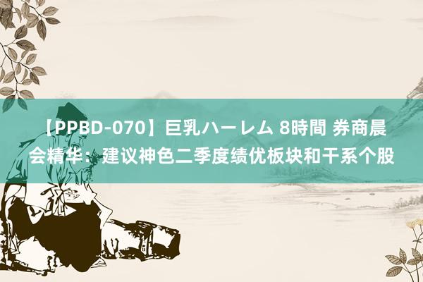 【PPBD-070】巨乳ハーレム 8時間 券商晨会精华：建议神色二季度绩优板块和干系个股